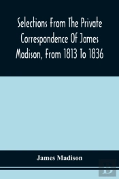 Selections From The Private Correspondence Of James Madison, From 1813 To 1836