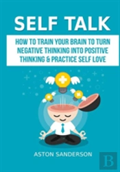 Self Talk: How To Train Your Brain To Turn Negative Thinking Into Positive Thinking & Practice Self Love