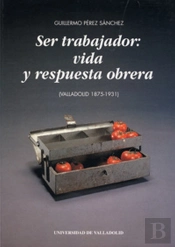 Ser Trabajador: Vida Y Respuesta Obrera (Valladolid 1875-1931)