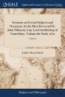 Sermons On Several Subjects And Occasions, By The Most Reverend Dr. John Tillotson, Late Lord Archbishop Of Canterbury. Volume The Sixth. Of 12; Volume 6