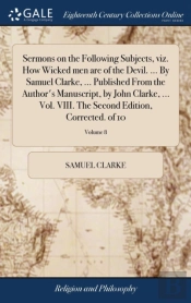 Sermons On The Following Subjects, Viz. How Wicked Men Are Of The Devil. ... By Samuel Clarke, ... Published From The Author'S Manuscript, By John Clarke, ... Vol. Viii. The Second Edition, Corrected.