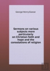 Sermons On Various Subjects More Particularly On Christian Faith And Hope And The Consolations Of Religion