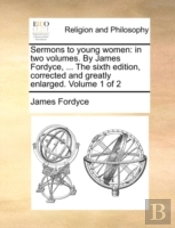 Sermons To Young Women: In Two Volumes. By James Fordyce, ... The Sixth Edition, Corrected And Greatly Enlarged. Volume 1 Of 2