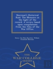 Sherman'S Historical Raid. The Memoirs In The Light Of The Record. A Review Based Upon Compilations From The Files Of The War Office. - War College Series