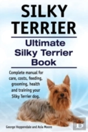 Silky Terrier. Ultimate  Silky Terrier Book. Complete Manual For Care, Costs, Feeding, Grooming, Health And Training Your Silky Terrier Dog.