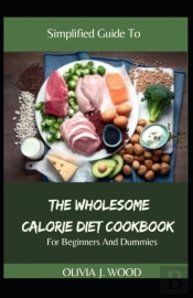 Simplified Guide To The Wholesome Calorie Diet Cookbook For Beginners And Dummies