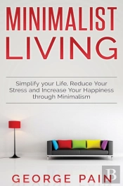 Simplify Your Life, Reduce Your Stress And Increase Your Happiness Through Minimalism