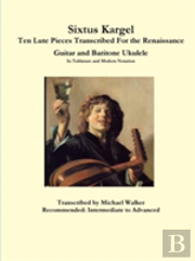 Sixtus Kargel Ten Lute Pieces Transcribed For The Renaissance Guitar And Baritone Ukulele In Tablature And Modern Notation