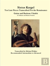 Sixtus Kargel Ten Lute Pieces Transcribed For The Renaissance Guitar And Baritone Ukulele In Tablature And Modern Notation