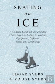 Skating On Ice - A Concise Essay On This Popular Winter Sport Including Its History, Literature And Specific Techniques With Useful Diagrams