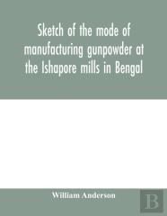 Sketch Of The Mode Of Manufacturing Gunpowder At The Ishapore Mills In Bengal. With A Record Of The Experiments Carried On To Ascertain The Value Of Charge, Windage, Vent And Weight, Etc. In Mortars