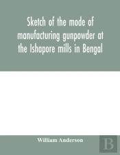 Sketch Of The Mode Of Manufacturing Gunpowder At The Ishapore Mills In Bengal. With A Record Of The Experiments Carried On To Ascertain The Value Of Charge, Windage, Vent And Weight, Etc. In Mortars