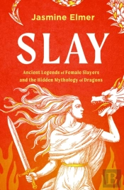 Slay: Ancient Legends Of Female Slayers And The Hidden Mythology Of Dragons