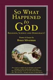 So What Happened To God, Religion, Science, And Democracy?: Poems & Essays