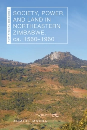 Society, Power, And Land In Northeastern Zimbabwe, Ca. 1560â€“1960