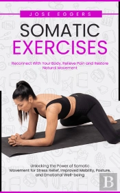 Somatic Exercises: Reconnect With Your Body, Relieve Pain And Restore Natural Movement (Unlocking The Power Of Somatic Movement For Stress Relief, Improved Mobility, Posture, And Emotional Well-Being