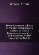 Some Documents Relative To The Late Parliamentary Conduct Of Doctor Browne Representative In Parliament For The University Of Dublin