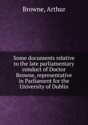 Some Documents Relative To The Late Parliamentary Conduct Of Doctor Browne Representative In Parliament For The University Of Dublin