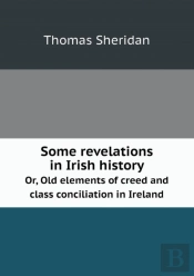 Some Revelations In Irish History Or, Old Elements Of Creed And Class Conciliation In Ireland
