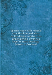 Special Report With Relative Specifications And Plans On The Design, Construction And Materials Of Various Types Of Small Dwelling-Houses In Scotland