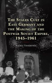 Stalin Cult In East Germany And The Making Of The Postwar Soviet Empire, 1945-1961