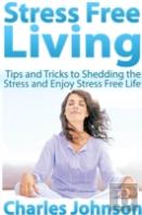 Stress Free Living: Tips And Tricks To Shedding The Stress And Enjoy Stress Free Life