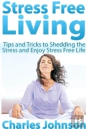 Stress Free Living: Tips And Tricks To Shedding The Stress And Enjoy Stress Free Life