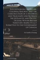 Suggestion On The (In)Ter-Colonial Railway, And The Construction Of A Highway And Telegraph Line Between The (At)Lantic And Pacific Oceans, Within British Territory, Respectfully Submitted To The Gove