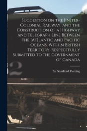 Suggestion On The (In)Ter-Colonial Railway, And The Construction Of A Highway And Telegraph Line Between The (At)Lantic And Pacific Oceans, Within British Territory, Respectfully Submitted To The Gove