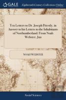 Ten Letters To Dr. Joseph Priestly, In Answer To His Letters To The Inhabitants Of Northumberland. From Noah Webster, Jun