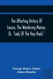 The Affecting History Of Louisa, The Wandering Maniac, Or, Lady Of The Hay-Stack; So Called, From Having Taken Up Her Residence Under That Shelter, In The Village Of Bourton, Near Bristol, In A State 