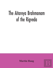 The Aitareya Brahmanam Of The Rigveda, Containing The Earliest Speculations Of The Brahmans On The Meaning Of The Sacrificial Prayers, And On The Origin, Performance And Sense Of The Rites Of The Vedi
