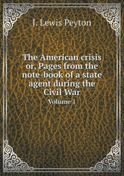 The American Crisis Or, Pages From The Note-Book Of A State Agent During The Civil War Volume 1