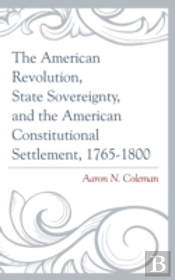 The American Revolution, State Sovereignty, And The American Constitutional Settlement, 1765â€“1800
