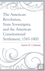 The American Revolution, State Sovereignty, And The American Constitutional Settlement, 1765â€“1800