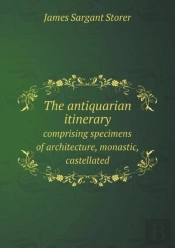 The Antiquarian Itinerary Comprising Specimens Of Architecture, Monastic, Castellated