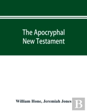 The Apocryphal New Testament, Being All The Gospels, Epistles, And Other Pieces Now Extant; Attributed In The First Four Centuries To Jesus Christ, His Apostles, And Their Companions, And Not Included