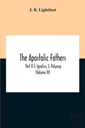 The Apostolic Fathers; Part Ii S. Ignativs, S. Polycarp (Volume Iii)
