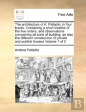 The Architecture Of A. Palladio; In Four Books. Containing A Short Treatise Of The Five Orders, And Observations Concerning All Sorts Of Building: As