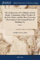 The Architecture Of A. Palladio; In Four Books. Containing, A Short Treatise Of The Five Orders, And The Most Necessary Observations Concerning All Sorts Of Building Of 4; Volume 1