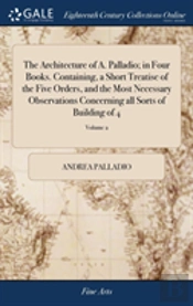 The Architecture Of A. Palladio; In Four Books. Containing, A Short Treatise Of The Five Orders, And The Most Necessary Observations Concerning All Sorts Of Building Of 4; Volume 2