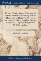 The Art Of Confectionary. I. Shewing The Various Methods Of Preserving All Sorts Of Fruits, Dry And Liquid. ... Ii. Flowers And Herbs; As Violets, Angelica, Orange-Flowers, &C. ... By The Late Ingenio