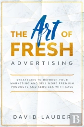 The Art Of Fresh Advertising - Strategies To Refresh Your Marketing And Sell More Premium Products And Services With Ease