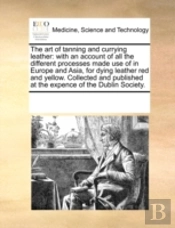 The Art Of Tanning And Currying Leather: With An Account Of All The Different Processes Made Use Of In Europe And Asia, For Dying Leather Red And Yell