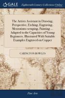 The Artists Assistant In Drawing, Perspective, Etching, Engraving, Mezzotinto-Scraping, Painting ... Adapted To The Capacities Of Young Beginners. Illustrated With Suitable Examples Engraved On Copper