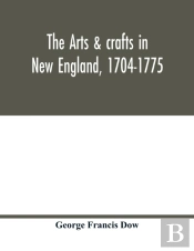 The Arts & Crafts In New England, 1704-1775; Gleanings From Boston Newspapers Relating To Painting, Engraving, Silversmiths, Pewterers, Clockmakers, Furniture, Pottery, Old Houses, Costume, Trades And