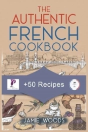 The Authentic French Cookbook: + 50 Classic Recipes Made Easy | Cooking And Eating The French Way.