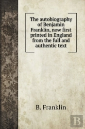 The Autobiography Of Benjamin Franklin, Now First Printed In England From The Full And Authentic Text