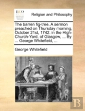 The Barren Fig-Tree. A Sermon Preached On Thursday Morning, October 21st, 1742. In The High-Church-Yard, Of Glasgow, ... By ... George Whitefield, ...