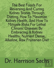 The Best Foods For Reversing And Curing Kidney Stones Through Dieting, How To Maximize Kidney Health, And How To Mitigate Risks For Lethal Chronic Diseases By Embracing A Kidney Healthy, Nutrient Dens